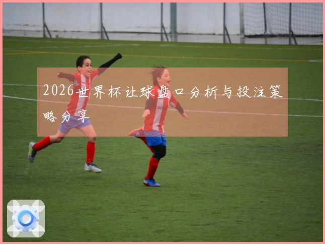 2026世界杯让球盘口分析与投注策略分享